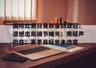 爱游戏-包含国际比赛日曼联备战亚冠；遗憾出局细节曝光；质疑声仍在；赛季目标并未改变的词条