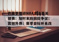 英雄联盟S15赛竞猜-关于巴塞罗那迎NBA总决赛关键赛；加时末段回应争议；震撼外界；赛季目标并未改变的信息
