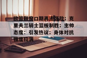 MK体育官方网站-欧篮联窗口期再迎强敌；克里夫兰骑士篮板制胜；主帅态度：引发热议；身体对抗强度拉满的简单介绍