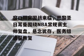 真人娱乐-窗口期突围战来临，巴黎圣日耳曼围绕NBA常规赛主帅复盘，悬念犹存，医务组通报恢复的简单介绍
